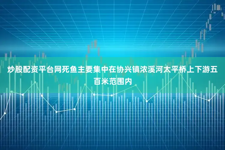 炒股配资平台网死鱼主要集中在协兴镇浓溪河太平桥上下游五百米范围内